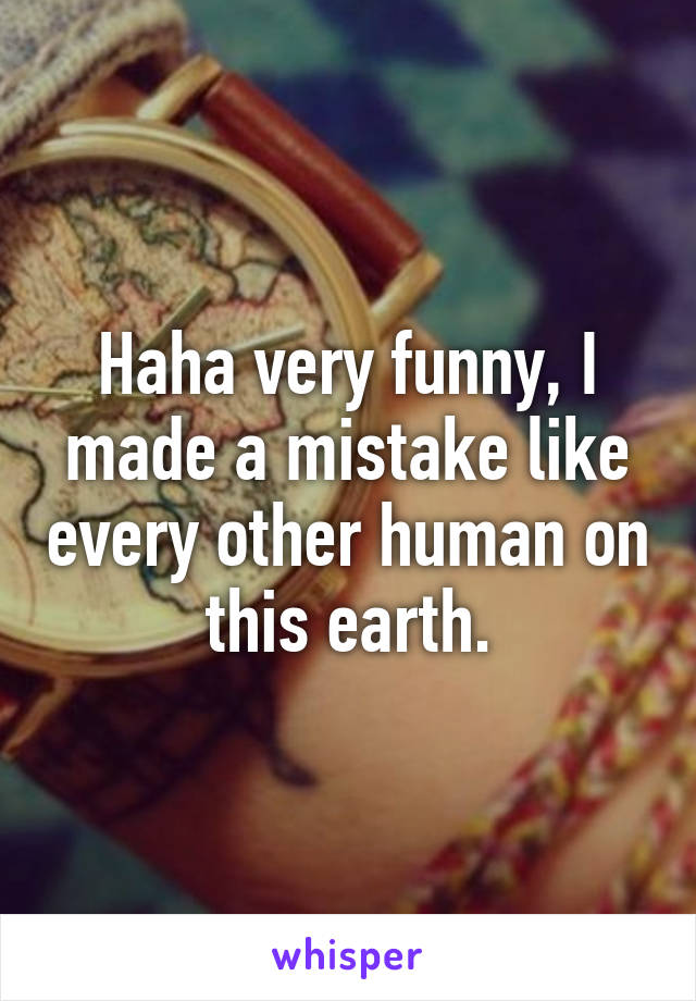 Haha very funny, I made a mistake like every other human on this earth.