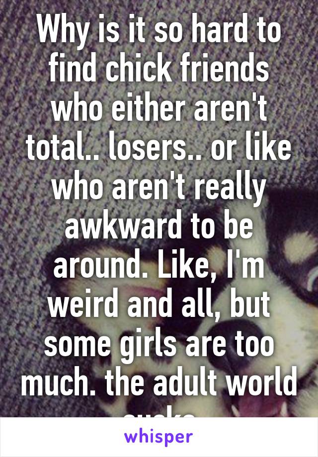 Why is it so hard to find chick friends who either aren't total.. losers.. or like who aren't really awkward to be around. Like, I'm weird and all, but some girls are too much. the adult world sucks