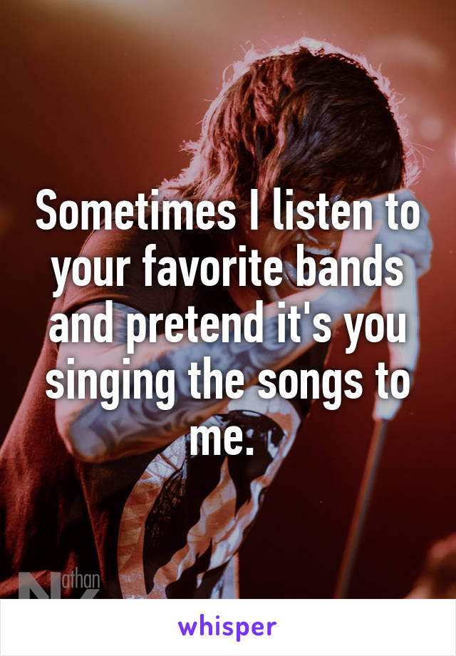 Sometimes I listen to your favorite bands and pretend it's you singing the songs to me. 