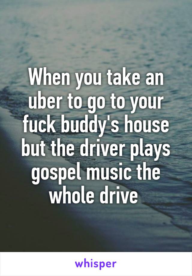 When you take an uber to go to your fuck buddy's house but the driver plays gospel music the whole drive 