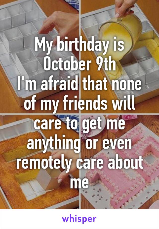 My birthday is October 9th
I'm afraid that none of my friends will care to get me anything or even remotely care about me