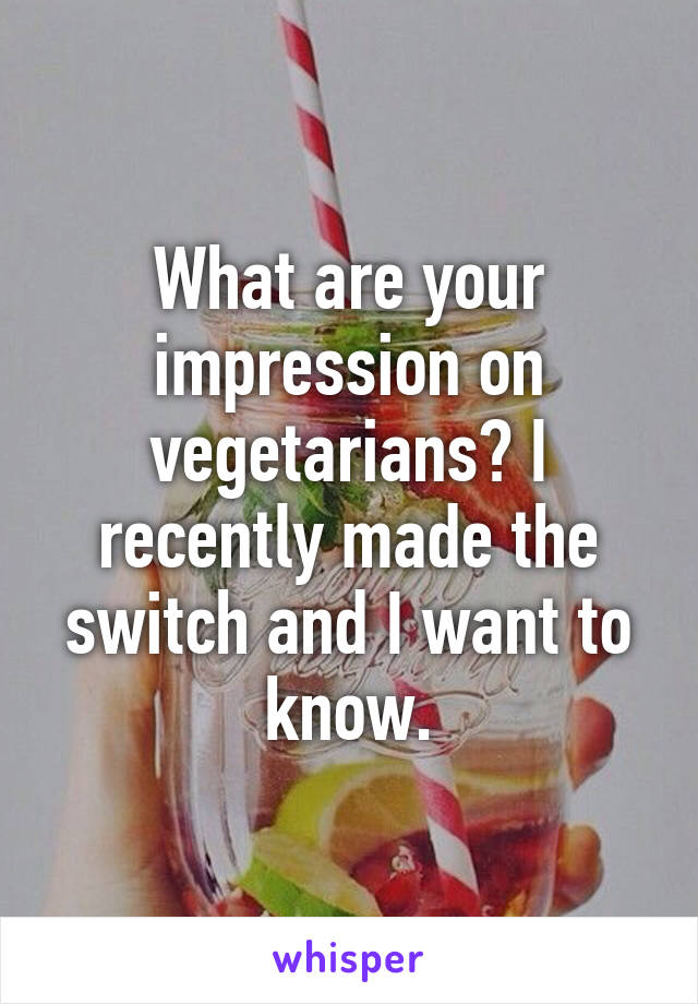 What are your impression on vegetarians? I recently made the switch and I want to know.