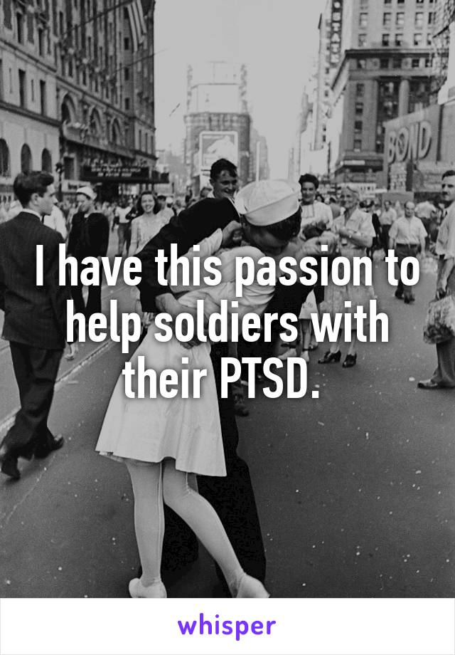 I have this passion to help soldiers with their PTSD. 