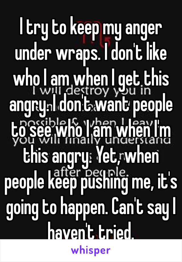 I try to keep my anger under wraps. I don't like who I am when I get this angry. I don't want people to see who I am when I'm this angry. Yet, when people keep pushing me, it's going to happen. Can't say I haven't tried. 