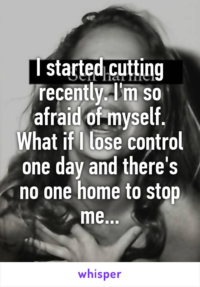 I started cutting recently. I'm so afraid of myself. What if I lose control one day and there's no one home to stop me...