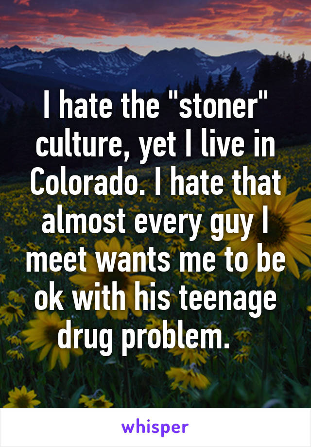 I hate the "stoner" culture, yet I live in Colorado. I hate that almost every guy I meet wants me to be ok with his teenage drug problem.   