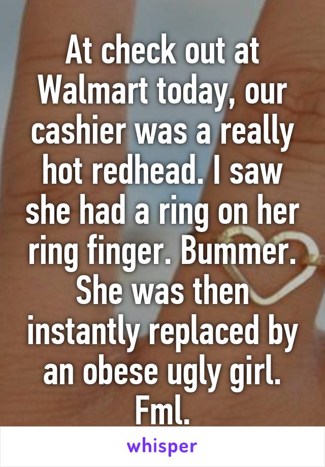 At check out at Walmart today, our cashier was a really hot redhead. I saw she had a ring on her ring finger. Bummer. She was then instantly replaced by an obese ugly girl. Fml.