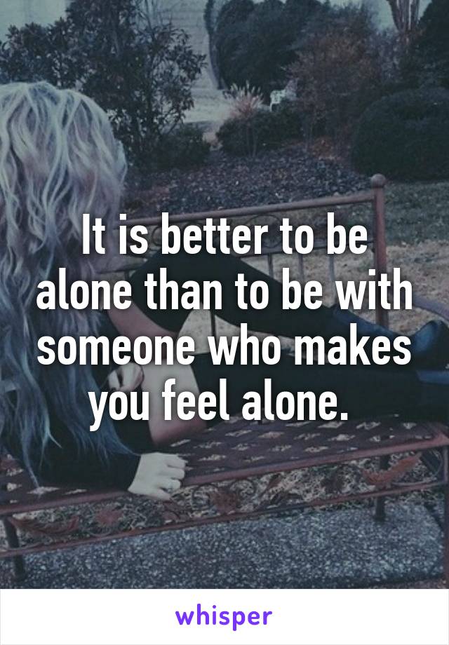 It is better to be alone than to be with someone who makes you feel alone. 