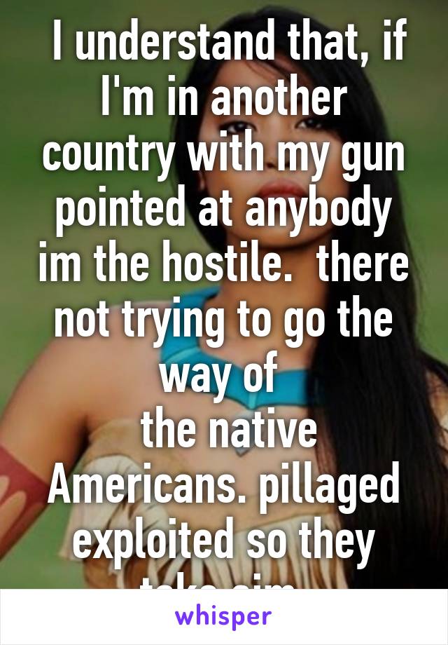  I understand that, if I'm in another country with my gun pointed at anybody im the hostile.  there not trying to go the way of 
 the native Americans. pillaged exploited so they take aim.