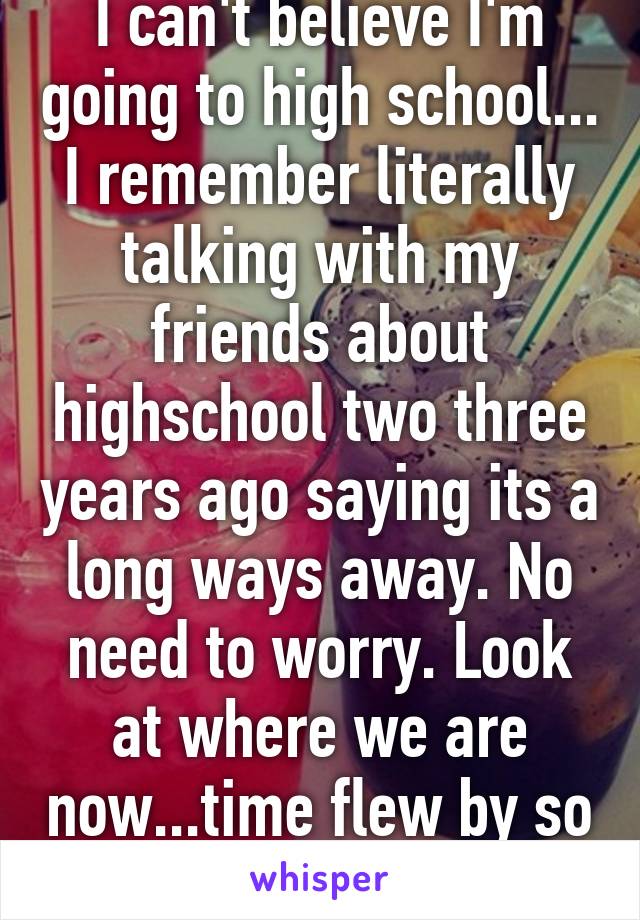 I can't believe I'm going to high school... I remember literally talking with my friends about highschool two three years ago saying its a long ways away. No need to worry. Look at where we are now...time flew by so quickly..