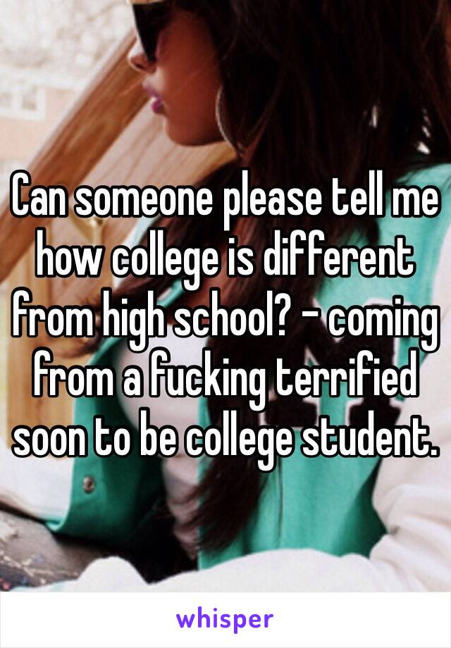 Can someone please tell me how college is different from high school? - coming from a fucking terrified soon to be college student. 