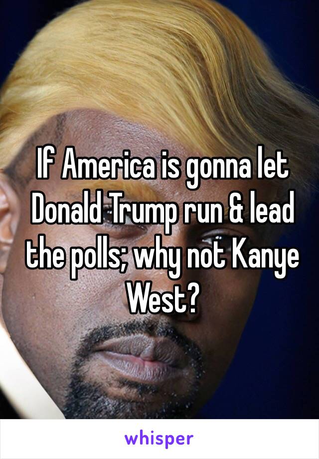 If America is gonna let Donald Trump run & lead the polls; why not Kanye West?
