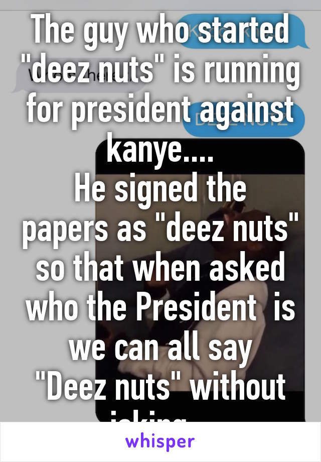 The guy who started "deez nuts" is running for president against kanye....
He signed the papers as "deez nuts" so that when asked who the President  is we can all say
"Deez nuts" without joking...