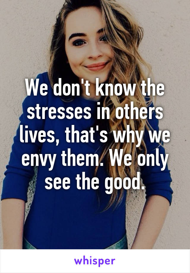 We don't know the stresses in others lives, that's why we envy them. We only see the good.