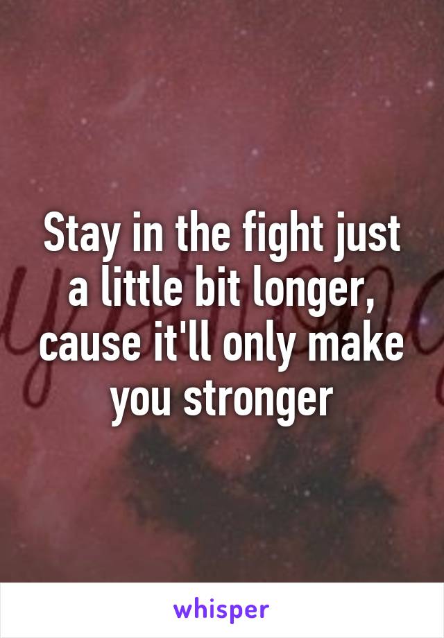 Stay in the fight just a little bit longer, cause it'll only make you stronger