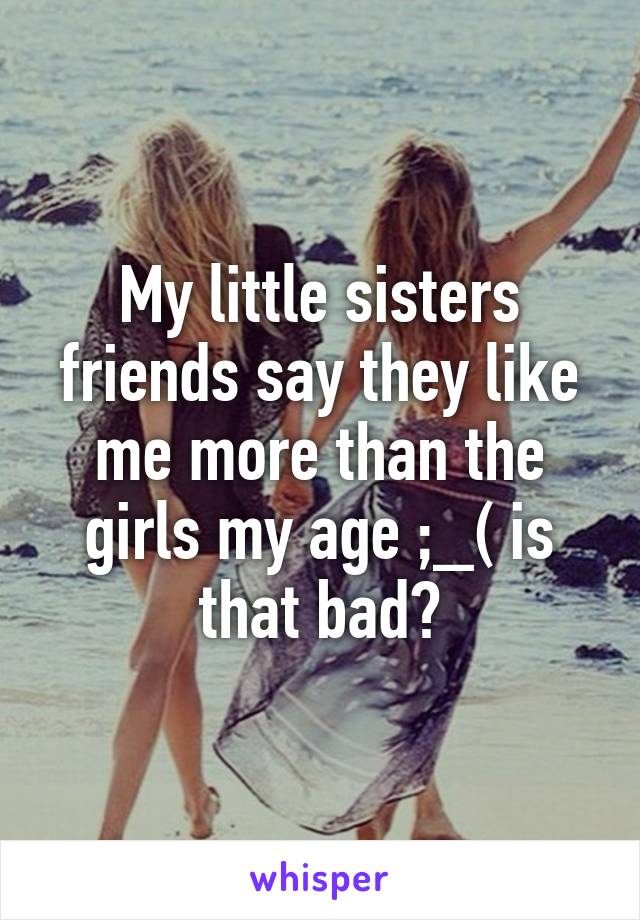 My little sisters friends say they like me more than the girls my age ;_( is that bad?