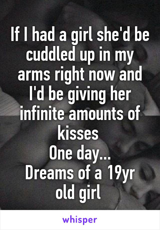 If I had a girl she'd be cuddled up in my arms right now and I'd be giving her infinite amounts of kisses 
One day...
Dreams of a 19yr old girl 