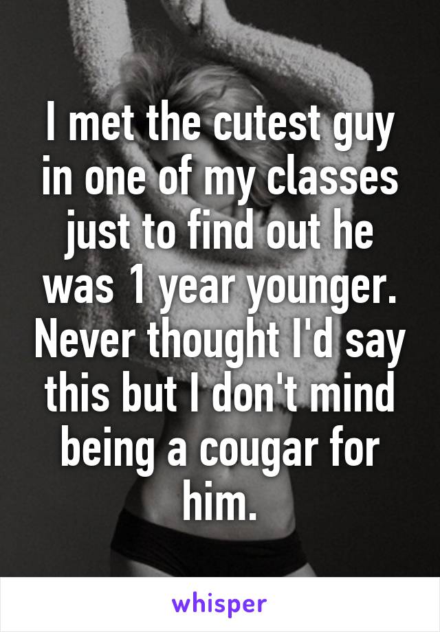 I met the cutest guy in one of my classes just to find out he was 1 year younger. Never thought I'd say this but I don't mind being a cougar for him.