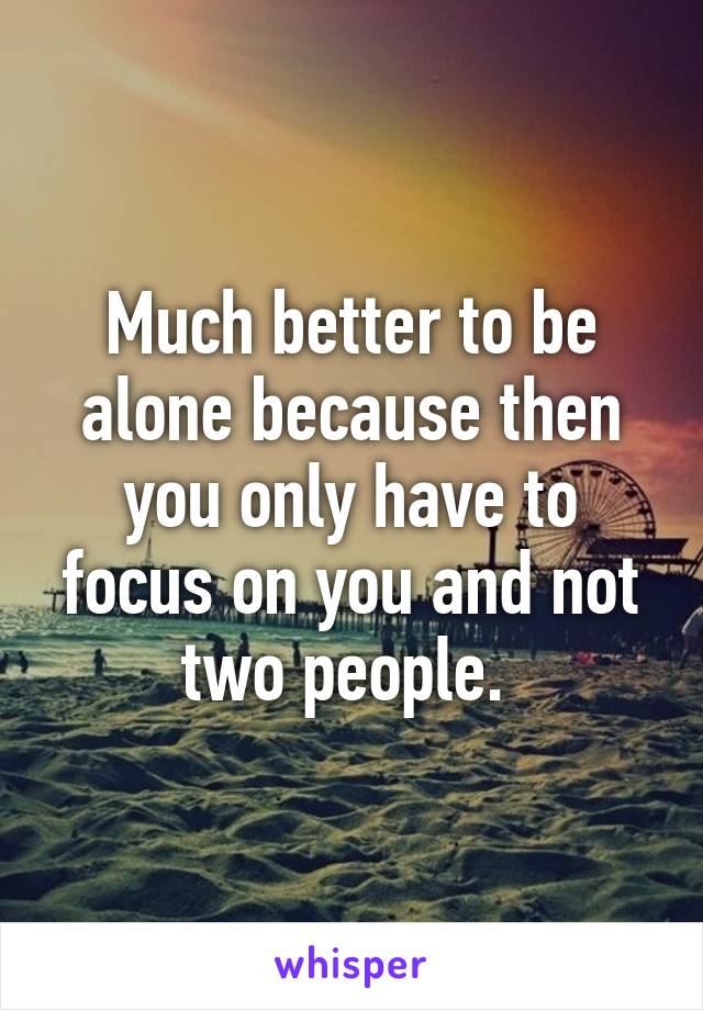 Much better to be alone because then you only have to focus on you and not two people. 