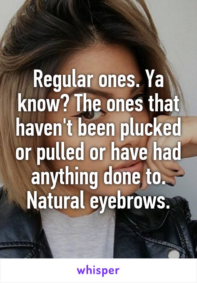 Regular ones. Ya know? The ones that haven't been plucked or pulled or have had anything done to. Natural eyebrows.