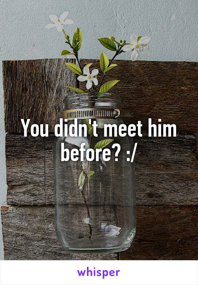 You didn't meet him before? :/