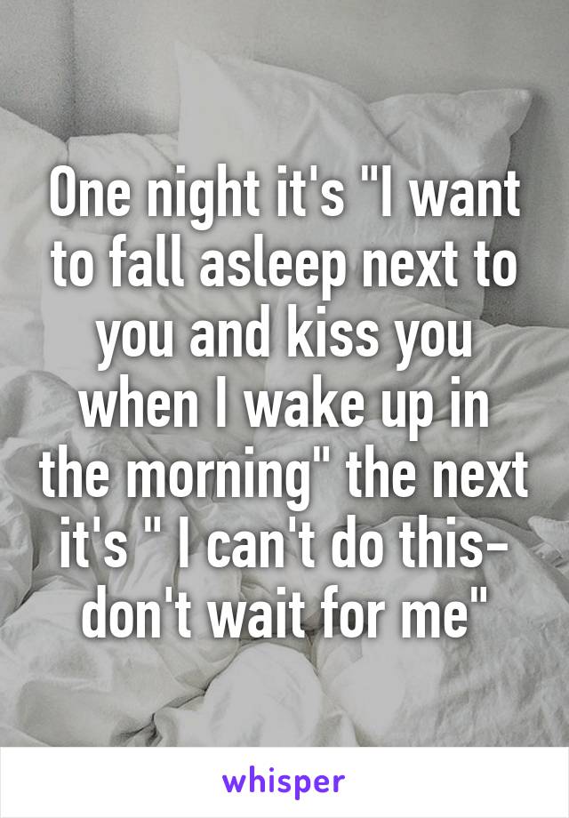 One night it's "I want to fall asleep next to you and kiss you when I wake up in the morning" the next it's " I can't do this- don't wait for me"