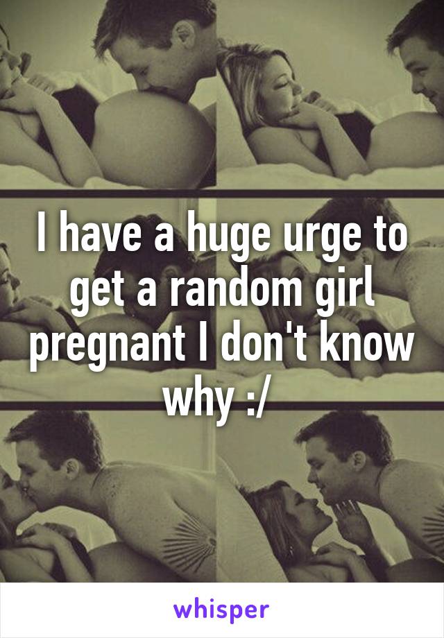 I have a huge urge to get a random girl pregnant I don't know why :/ 