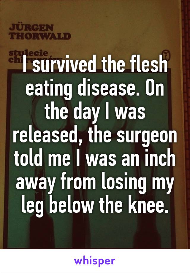 I survived the flesh eating disease. On the day I was released, the surgeon told me I was an inch away from losing my leg below the knee.