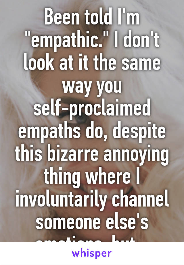 Been told I'm "empathic." I don't look at it the same way you self-proclaimed empaths do, despite this bizarre annoying thing where I involuntarily channel someone else's emotions, but...