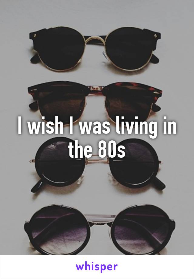 I wish I was living in the 80s