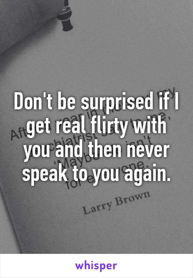 Don't be surprised if I get real flirty with you and then never speak to you again.