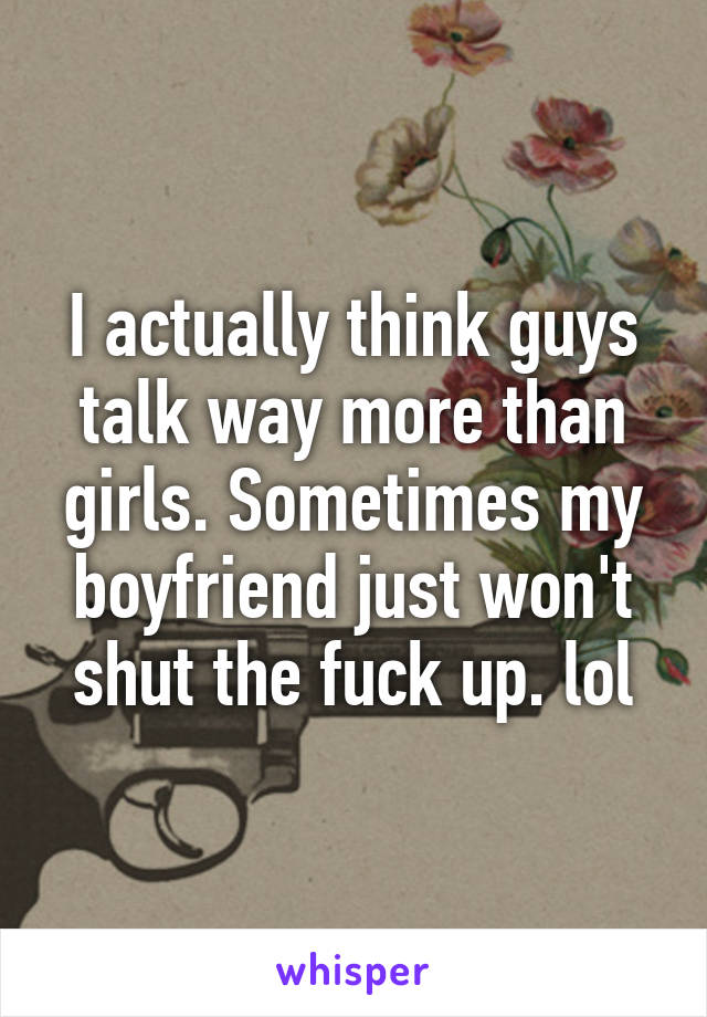 I actually think guys talk way more than girls. Sometimes my boyfriend just won't shut the fuck up. lol