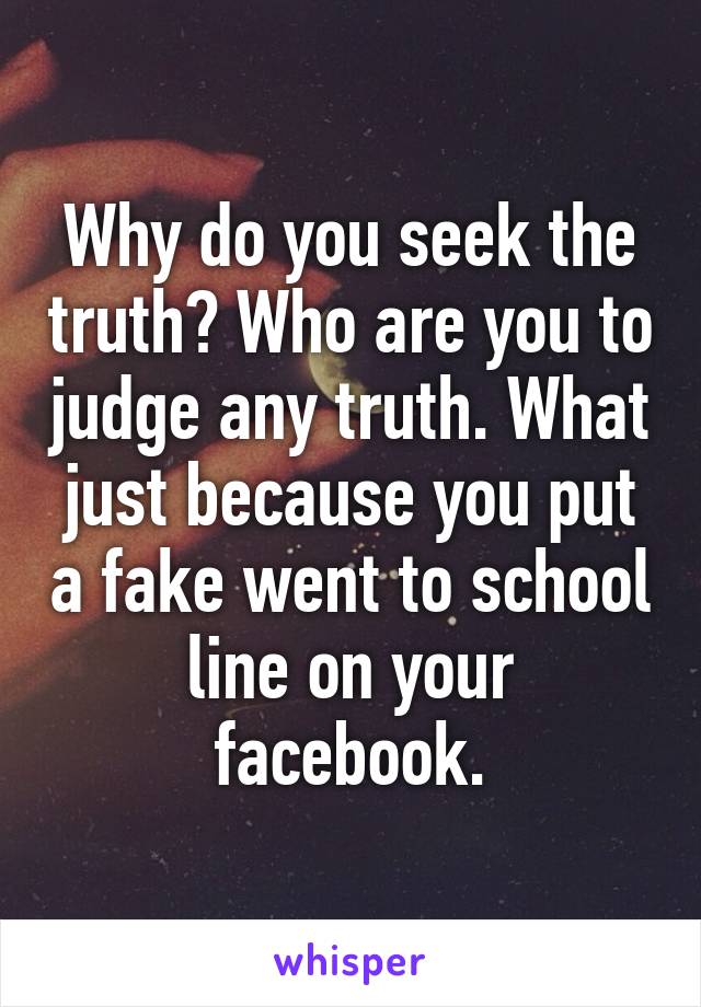 Why do you seek the truth? Who are you to judge any truth. What just because you put a fake went to school line on your facebook.