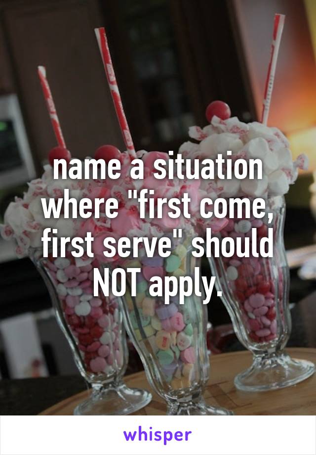 name a situation where "first come, first serve" should NOT apply.