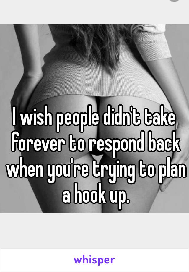 I wish people didn't take forever to respond back when you're trying to plan a hook up.