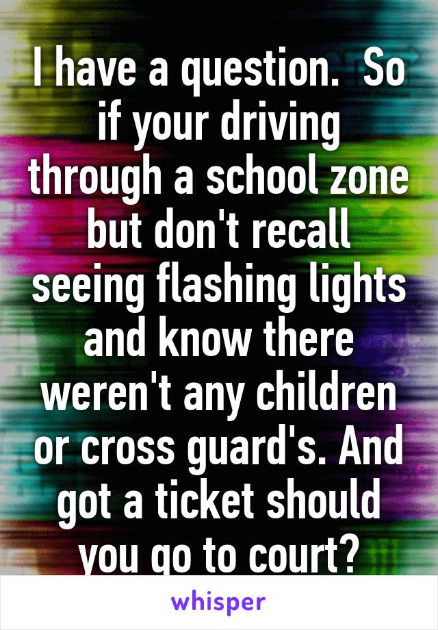 I have a question.  So if your driving through a school zone but don't recall seeing flashing lights and know there weren't any children or cross guard's. And got a ticket should you go to court?