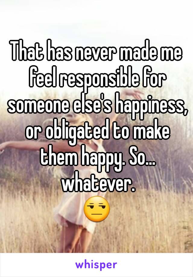 That has never made me feel responsible for someone else's happiness, or obligated to make them happy. So... whatever.
😒