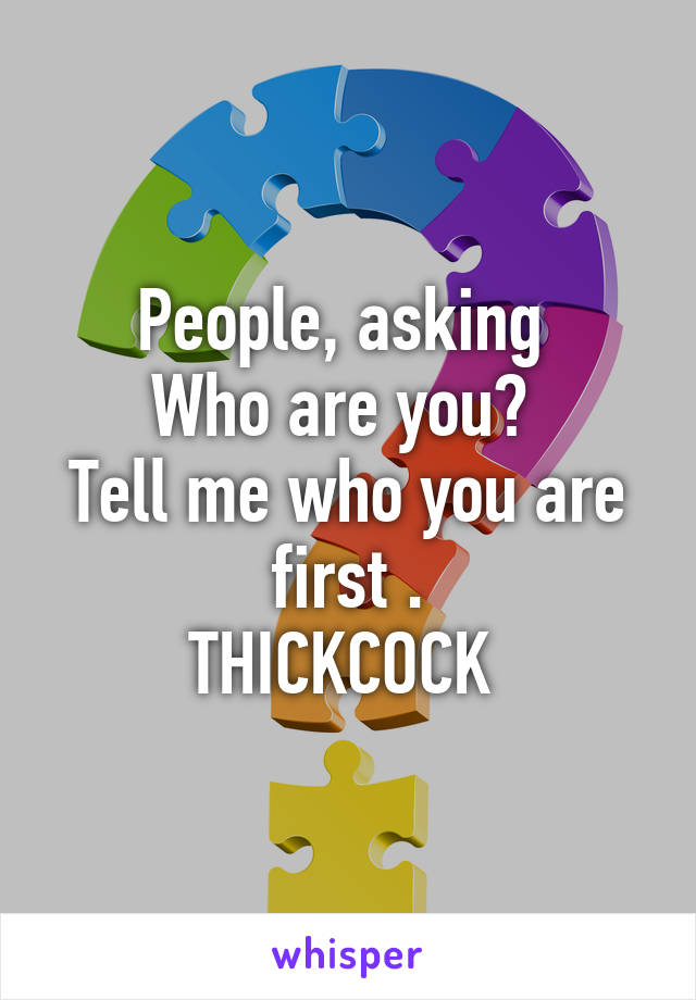 People, asking 
Who are you? 
Tell me who you are first .
THICKCOCK 