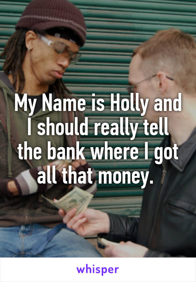 My Name is Holly and I should really tell the bank where I got all that money. 