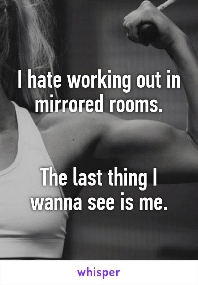 I hate working out in mirrored rooms.


The last thing I wanna see is me.