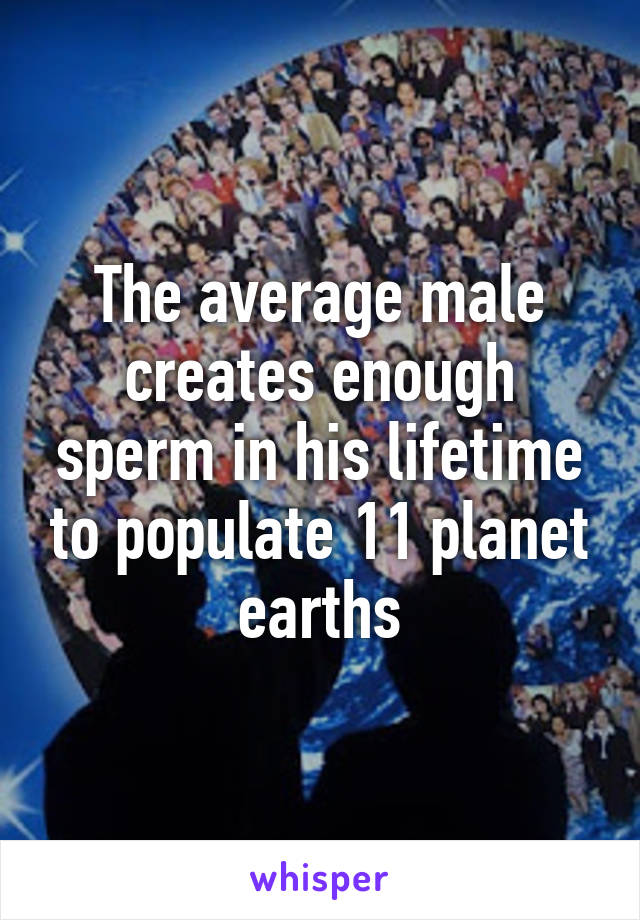 The average male creates enough sperm in his lifetime to populate 11 planet earths