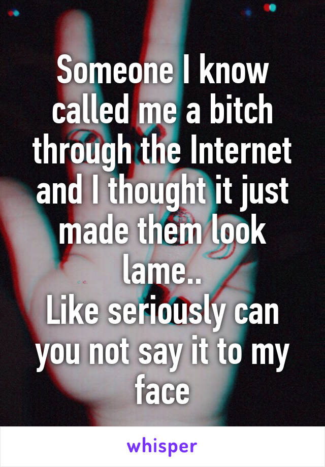 Someone I know called me a bitch through the Internet and I thought it just made them look lame..
Like seriously can you not say it to my face