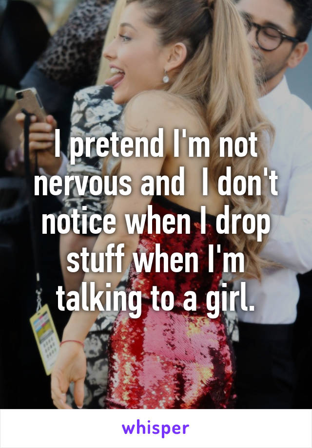 I pretend I'm not nervous and  I don't notice when I drop stuff when I'm talking to a girl.