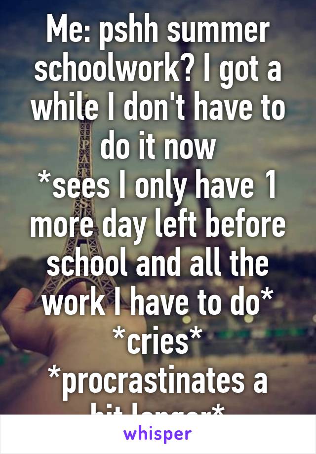 Me: pshh summer schoolwork? I got a while I don't have to do it now
*sees I only have 1 more day left before school and all the work I have to do*
*cries*
*procrastinates a bit longer*