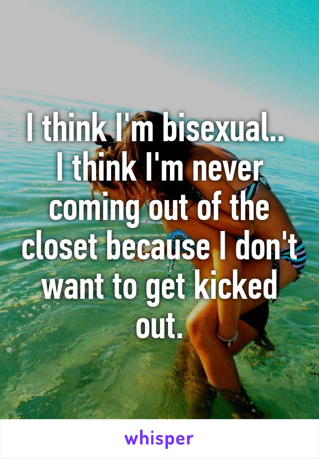 I think I'm bisexual.. 
I think I'm never coming out of the closet because I don't want to get kicked out.