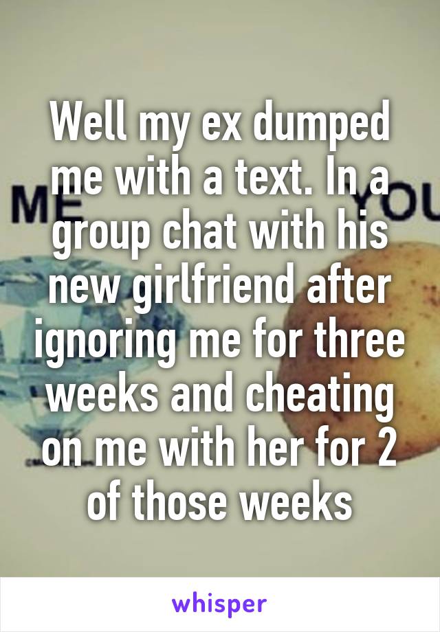 Well my ex dumped me with a text. In a group chat with his new girlfriend after ignoring me for three weeks and cheating on me with her for 2 of those weeks