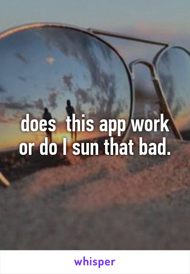 does  this app work or do I sun that bad.