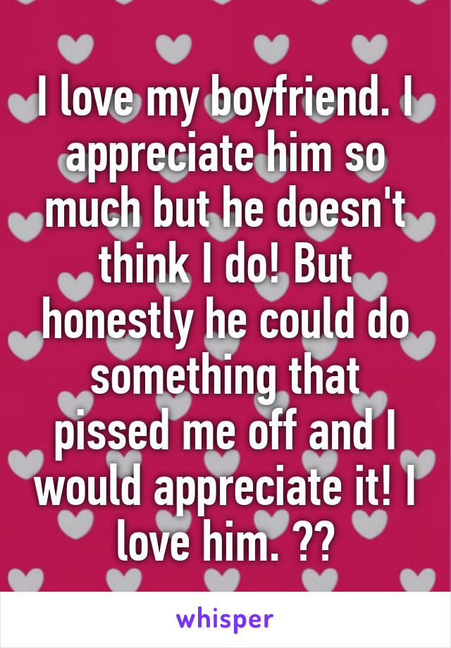 I love my boyfriend. I appreciate him so much but he doesn't think I do! But honestly he could do something that pissed me off and I would appreciate it! I love him. ❤️