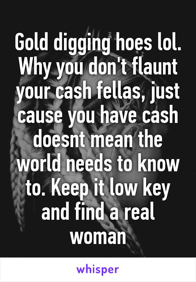 Gold digging hoes lol. Why you don't flaunt your cash fellas, just cause you have cash doesnt mean the world needs to know to. Keep it low key and find a real woman