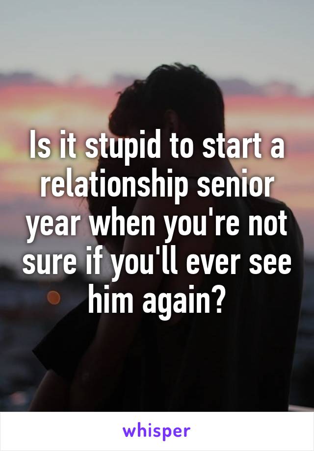 Is it stupid to start a relationship senior year when you're not sure if you'll ever see him again?